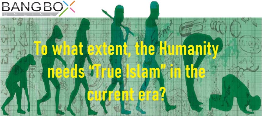 To what extent, the Humanity needs “True Islam” in the current era?